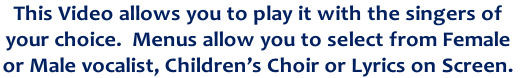 This Video allows you to play it with the singers of
your choice.  Menus allow you to select from Female
or Male vocalist, Children’s Choir or Lyrics on Screen. 
